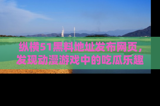 纵横51黑料地址发布网页,发现动漫游戏中的吃瓜乐趣