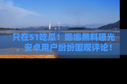 只在51吃瓜!娜娜黑料曝光,安卓用户纷纷围观评论!