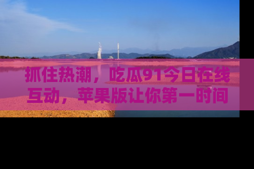 抓住热潮,吃瓜91今日在线互动,苹果版让你第一时间掌握信息!