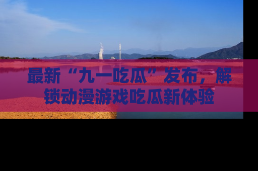 最新“九一吃瓜”发布,解锁动漫游戏吃瓜新体验