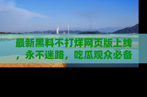 最新黑料不打烊网页版上线,永不迷路,吃瓜观众必备工具!
