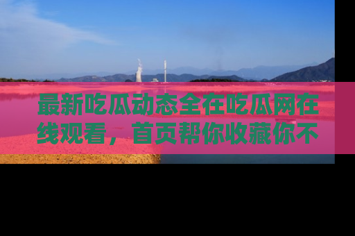 最新吃瓜动态全在吃瓜网在线观看,首页帮你收藏你不能错过的精彩!
