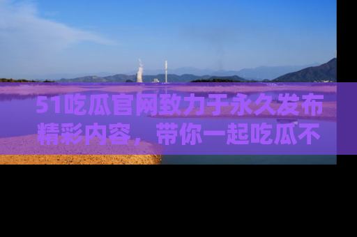 51吃瓜官网致力于永久发布精彩内容，带你一起吃瓜不停歇！