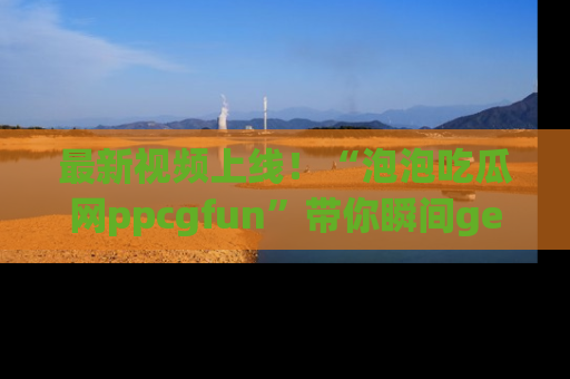 最新视频上线!“泡泡吃瓜网ppcgfun”带你瞬间get吃瓜圈的秘密