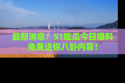 最新消息!51吃瓜今日爆料免费送你八卦内幕!