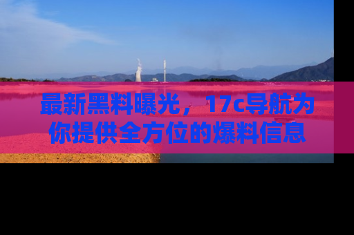 最新黑料曝光,17c导航为你提供全方位的爆料信息