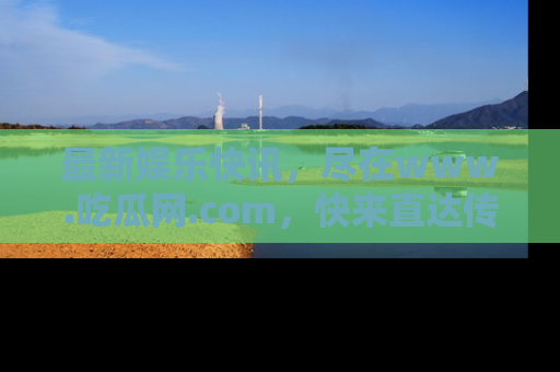 最新娱乐快讯,尽在www.吃瓜网.com,快来直达传送门收获惊喜吧!