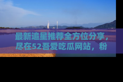 最新追星推荐全方位分享,尽在52吾爱吃瓜网站,粉丝必看