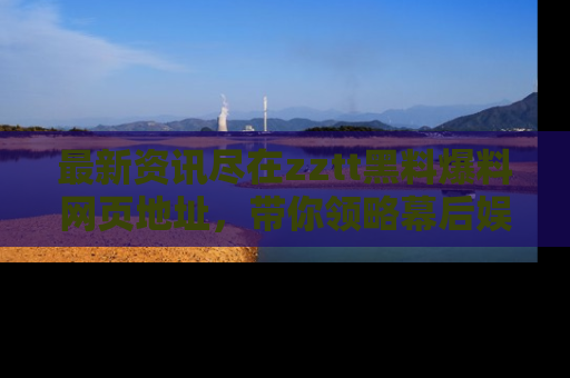 最新资讯尽在zztt黑料爆料网页地址,带你领略幕后娱乐圈的精彩瞬间!